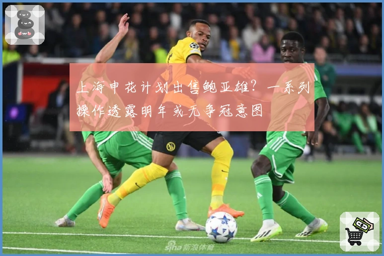 上海申花计划出售鲍亚雄？一系列操作透露明年或无争冠意图