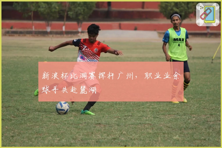 新浪杯比洞赛挥杆广州，职业业余球手共赴麓湖