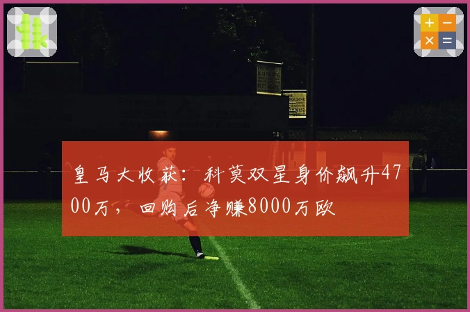 皇马大收获：科莫双星身价飙升4700万，回购后净赚8000万欧