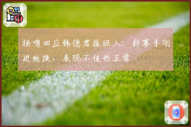 杨鸣回应韩德君接班人：新赛季刚进轮换，表现不佳也正常