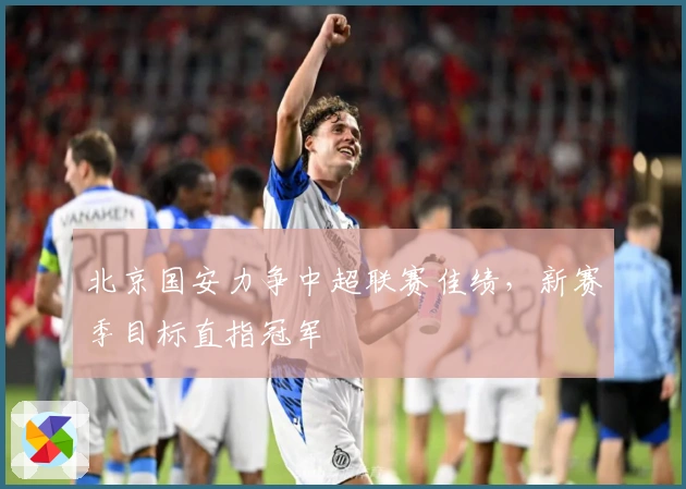 北京国安力争中超联赛佳绩，新赛季目标直指冠军