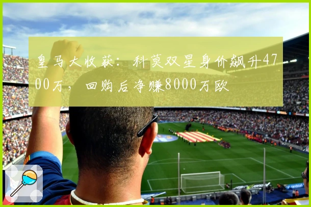 皇马大收获：科莫双星身价飙升4700万，回购后净赚8000万欧