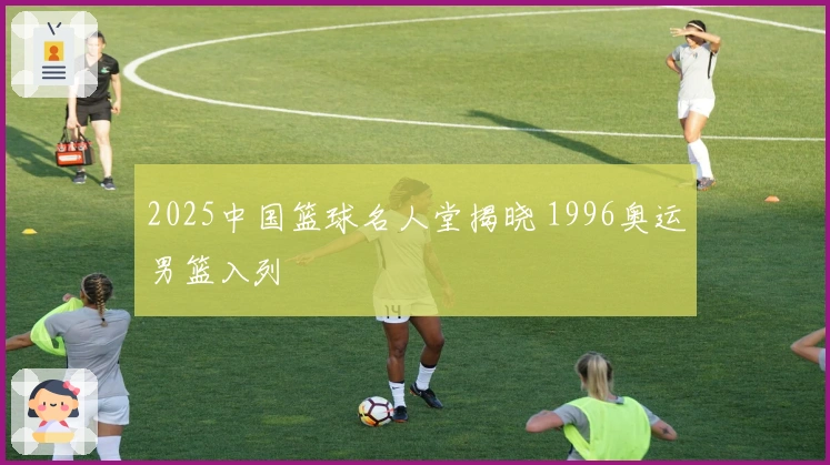 2025中国篮球名人堂揭晓 1996奥运男篮入列