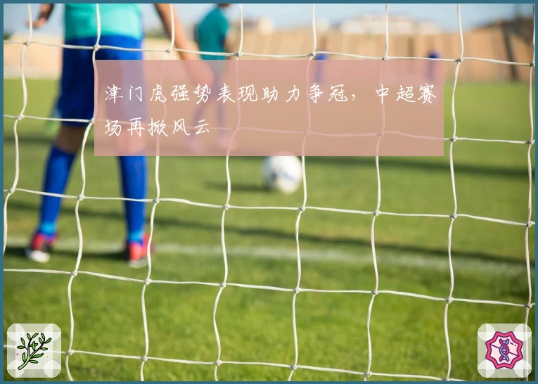 津门虎强势表现助力争冠，中超赛场再掀风云