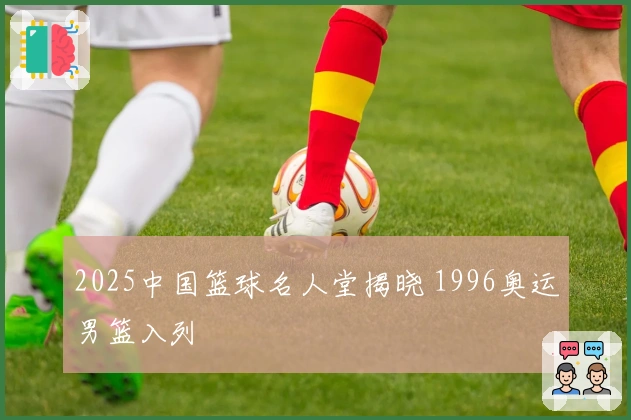 2025中国篮球名人堂揭晓 1996奥运男篮入列