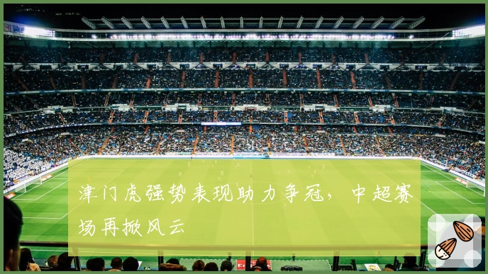 津门虎强势表现助力争冠，中超赛场再掀风云