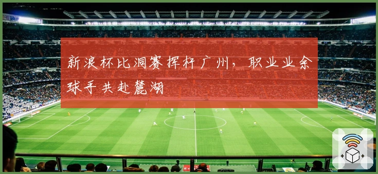 新浪杯比洞赛挥杆广州，职业业余球手共赴麓湖