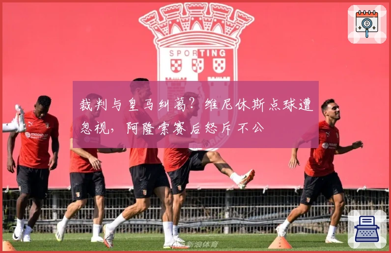 裁判与皇马纠葛？维尼休斯点球遭忽视，阿隆索赛后怒斥不公