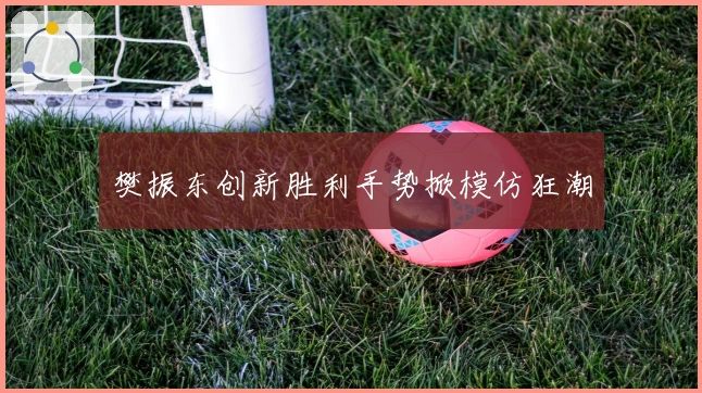 樊振东创新胜利手势掀模仿狂潮