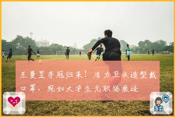 王曼昱夺冠归来！活力卫衣造型戴口罩，宛如大学生无职场痕迹