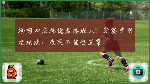 杨鸣回应韩德君接班人：新赛季刚进轮换，表现不佳也正常