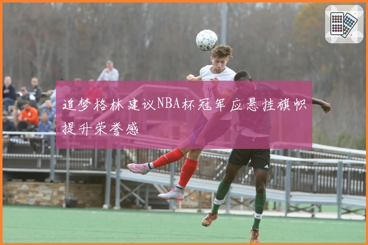 追梦格林建议NBA杯冠军应悬挂旗帜提升荣誉感