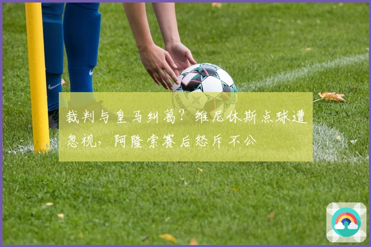 裁判与皇马纠葛？维尼休斯点球遭忽视，阿隆索赛后怒斥不公