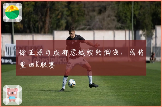 徐正源与成都蓉城续约搁浅，或将重回K联赛